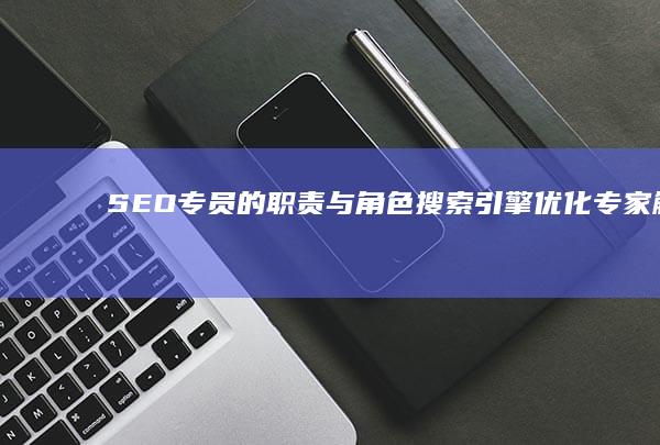 SEO专员的职责与角色：搜索引擎优化专家解析